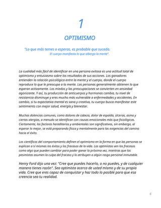 1
OPTIMISMO
"Lo que más temes o esperas, es probable que suceda.
El cuerpo manifiesta lo que alberga la mente".
La cualidad más fácil de identificar en una persona exitosa es una actitud total de
optimismo y entusiasmo sobre los resultados de sus acciones. Los ganadores
entienden la relación psicológica entre la mente y el cuerpo, donde el cuerpo
reproduce lo que le preocupa a la mente. Las personas generalmente obtienen lo que
esperan activamente. Los miedos y las preocupaciones se convierten en ansiedad
agonizante. Y así, tu producción de anticuerpos y hormonas cambia, tu nivel de
resistencia disminuye y eres mucho más vulnerable a enfermedades y accidentes. En
cambio, si tu expectativa mental es sana y creativa, tu cuerpo busca manifestar este
sentimiento con mejor salud, energía y bienestar.
Muchas dolencias comunes, como dolores de cabeza, dolor de espalda, úlceras, asma y
ciertas alergias, a menudo se identifican con causas emocionales más que fisiológicas.
Ciertamente, los factores hereditarios y ambientales son significativos, sin embargo, al
esperar lo mejor, se está preparando física y mentalmente para las exigencias del camino
hacia el éxito.
Los científicos del comportamiento definen el optimismo en la forma en que las personas se
explican a sí mismas los éxitos y los fracasos de la vida. Los optimistas ven los fracasos
como algo que pueden cambiar para poder ganar la próxima vez, mientras que los
pesimistas asumen la culpa del fracaso y lo atribuyen a algún rasgo personal inmutable.
Henry Ford dijo una vez: "Cree que puedes hacerlo, o no puedes, y de cualquier
manera tienes razón". Sea optimista acerca de usted mismo y de su propia
vida. Cree que eres capaz de conquistar y haz todo lo posible para que esa
creencia sea tu realidad.
6
 