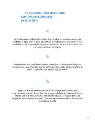 10 ACCIONES PRÁCTICAS PARA
SER UNA PERSONA MÁS
PERSISTENTE
60
4
No lo dejes para celebrar sólo el logro final. Celebre los pequeños logros que
conducen al logro final. Si dejas para el final la celebración de la victoria, lo más
probable es que te canses por el camino. Permítase celebrar en el camino. Los
mini logros también son logros.
5
No dejes para más tarde lo que puedes hacer ahora. Puede que el futuro no
llegue nunca. La oportunidad que tienes hoy puede no estar contigo mañana.Si
tienes la posibilidad de hacerlo hoy, hazlo hoy.
6
Tenga un plan establecido para alcanzar sus objetivos. Aumentarás
enormemente tu poder de persistencia si conoces la hoja de ruta que te llevará
al éxito. No te pierdas, sin saber cómo salir de tu casa. Tenga un plan. Lee
biografías, ten un mentor o estudia cómo conseguir lo que quieres. Haz ese plan
táctico para tu vida.
 