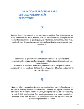 10 ACCIONES PRÁCTICAS PARA
SER UNA PERSONA MÁS
PERSISTENTE
61
7
Cuando sientas que estás en el camino correcto, acelera. Cuando notes que las
cosas han empezado a fluir, es decir, que has encontrado una granoportunidad
haciendo exactamente lo que te gusta, ve más rápido. Vender más, crear más,
dedicarle más tiempo. Aprovecha mientras la rueda gira para empujarla con
más fuerza.
8
Comprende lo que te motiva. Si has leído y aplicado el capítulo sobre
automotivación, estupendo. Tu motivación está directamente relacionadacon
tu persistencia.
Si conoces tu fuente de motivación, será mucho más fácil persistir en la
consecución de tus objetivos. De lo contrario, la primera dificultad serásuficiente
para hacerle desistir.
9
No crees falsas expectativas. Lo peor que puedes hacer para tu éxito futuro es
establecer fechas y números poco realistas. Creer que vas a ganar un millón de
dólares en dos meses de trabajo es un objetivo poco realista. Sólo te frustraráy
te hará desistir mucho antes. Cree objetivos audaces, pero tenga expectativas
reales de alcanzarlos. Establezca estos objetivos junto con alguien que tenga
experiencia probada en su sector.
 
