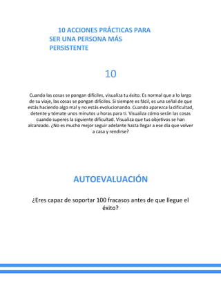 10 ACCIONES PRÁCTICAS PARA
SER UNA PERSONA MÁS
PERSISTENTE
10
Cuando las cosas se pongan difíciles, visualiza tu éxito. Es normal que a lo largo
de su viaje, las cosas se pongan difíciles. Si siempre es fácil, es una señal de que
estás haciendo algo mal y no estás evolucionando. Cuando aparezca ladificultad,
detente y tómate unos minutos u horas para ti. Visualiza cómo serán las cosas
cuando superes la siguiente dificultad. Visualiza que tus objetivos se han
alcanzado. ¿No es mucho mejor seguir adelante hasta llegar a ese día que volver
a casa y rendirse?
AUTOEVALUACIÓN
¿Eres capaz de soportar 100 fracasos antes de que llegue el
éxito?
 
