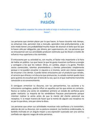 63
10
PASIÓN
"Sólo podrás soportar los retos de todo el viaje si realmenteamas lo que
haces".
Las personas que sienten placer por lo que hacen, lo hacen durante más tiempo,
se esfuerzan más, persisten más a menudo, aprenden más profundamente, y de
este modo tienen una probabilidad mucho mayor de alcanzar el éxito que los que
lo hacen sólo por obligación, por dinero, por supervivencia, etc. Las personas que
se entusiasman con sus actividades producen estímulos que les llevan a niveles de
esfuerzo muy superiores a los normales.
El entusiasmo por su actividad es, con mucho, el factor más importante a la hora
de hablar en público. Los que hacen lo que les gusta muestran confianza y energía
y contagian a los que les rodean. Otros, en cambio, alejan a la gente. Pierden
socios comerciales, talentos prometedores y clientes potenciales simplemente
porque si no pueden encantar ni siquiera a sí mismos, serán aún menos capaces
de encantar a los demás. Cuando tienes entusiasmo por el producto que vendes,
el servicio que ofreces o el discurso que pronuncias, tu estado mental queda claro
para quienes te escuchan por el tono de tu voz, que es el que realmente transmite
convicción o no convencimiento.
Si consigues armonizar tu discurso, con tus pensamientos, tus acciones y tu
entusiasmo contagioso, podrás influir en aquellos con los que entres en contacto.
Nunca se realiza una venta sin establecer primero un estado de confianza para
poder realizarla. La mayoría de los vendedores fracasan precisamente porque
intentan realizar la venta antes de que la mente del cliente potencial sea
receptiva. Y, la mejor manera de hacer que la mente de alguien sea receptiva no
es por lo que dices, sino por cómo lo dices.
Las personas que aman sus actividades muestran más confianza y lo transmiten,
además de con su discurso, con su postura corporal. Los hombros enderezados, la
barbilla inclinada en un ángulo mayor y una expresión suavizada con una sonrisa
confiada son algunos rasgos de estas personas.
 