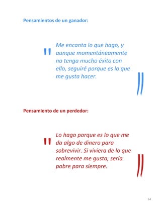 64
Pensamientos de un ganador:
Me encanta lo que hago, y
aunque momentáneamente
no tenga mucho éxito con
ello, seguiré porque es lo que
me gusta hacer.
Pensamiento de un perdedor:
Lo hago porque es lo que me
da algo de dinero para
sobrevivir. Si viviera de lo que
realmente me gusta, sería
pobre para siempre.
"
"
 