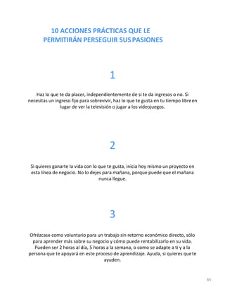 10 ACCIONES PRÁCTICAS QUE LE
PERMITIRÁN PERSEGUIR SUSPASIONES
65
1
Haz lo que te da placer, independientemente de si te da ingresos o no. Si
necesitas un ingreso fijo para sobrevivir, haz lo que te gusta en tu tiempo libreen
lugar de ver la televisión o jugar a los videojuegos.
2
Si quieres ganarte la vida con lo que te gusta, inicia hoy mismo un proyecto en
esta línea de negocio. No lo dejes para mañana, porque puede que el mañana
nunca llegue.
3
Ofrézcase como voluntario para un trabajo sin retorno económico directo, sólo
para aprender más sobre su negocio y cómo puede rentabilizarlo en su vida.
Pueden ser 2 horas al día, 5 horas a la semana, o como se adapte a ti y a la
persona que te apoyará en este proceso de aprendizaje. Ayuda, si quieres quete
ayuden.
 