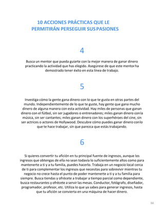 10 ACCIONES PRÁCTICAS QUE LE
PERMITIRÁN PERSEGUIR SUSPASIONES
66
4
Busca un mentor que pueda guiarte con la mejor manera de ganar dinero
practicando la actividad que has elegido. Asegúrese de que este mentorha
demostrado tener éxito en esta línea de trabajo.
5
Investiga cómo la gente gana dinero con lo que te gusta en otras partes del
mundo. Independientemente de lo que te guste, hay gente que gana mucho
dinero de alguna manera con esta actividad. Hay miles de personas que ganan
dinero con el fútbol, sin ser jugadores o entrenadores; miles ganan dinero conla
música, sin ser cantantes; miles ganan dinero con los superhéroes del cine, sin
ser actrices o actores de Hollywood. Descubre cómo puedes ganar dinero conlo
que te hace trabajar, sin que parezca que estás trabajando.
6
Si quieres convertir tu afición en tu principal fuente de ingresos, aunque los
ingresos que obtengas de ella no sean todavía lo suficientemente altos como para
mantenerte a ti y a tu familia, puedes hacerlo. Trabaja en un negocio local cerca
de ti para complementar los ingresos que necesitas para sobrevivir mientras tu
negocio no crece hasta el punto de poder mantenerte a ti y a tu familia para
siempre. Busca tiendas y ofrécete a trabajar a tiempo parcial como dependiente,
busca restaurantes y ofrécete a servir las mesas. Conductor, fotógrafo, diseñador,
programador, profesor, etc. Utiliza lo que ya sabes para generar ingresos, hasta
que tu afición se convierta en una máquina de hacer dinero.
 