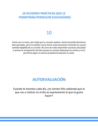 10 ACCIONES PRÁCTICAS QUE LE
PERMITIRÁN PERSEGUIR SUSPASIONES
10
Actúa con tu razón, pero deja que tu corazón explore. Actúa tomando decisiones
bien pensadas, pero no olvides nunca tomar estas decisiones teniendo en cuenta
también laopiniónde tu corazón. No sirve de nada emprender acciones calculadas
si pronto te arrepentirás de ellas porque tu corazón bloqueará tu mente y no te
permitirá seguir el camino predeterminado por la razón.
AUTOEVALUACIÓN
Cuando te levantas cada día, ¿te sientes feliz sabiendo que lo
que vas a realizar en el día es exactamente lo que te gusta
hacer?
 