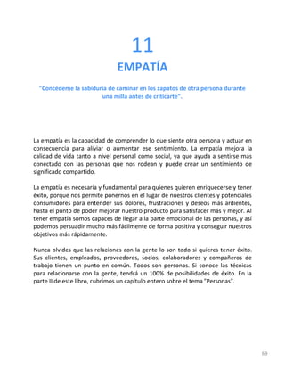 69
11
EMPATÍA
"Concédeme la sabiduría de caminar en los zapatos de otra persona durante
una milla antes de criticarte".
La empatía es la capacidad de comprender lo que siente otra persona y actuar en
consecuencia para aliviar o aumentar ese sentimiento. La empatía mejora la
calidad de vida tanto a nivel personal como social, ya que ayuda a sentirse más
conectado con las personas que nos rodean y puede crear un sentimiento de
significado compartido.
La empatía es necesaria y fundamental para quienes quieren enriquecerse y tener
éxito, porque nos permite ponernos en el lugar de nuestros clientes y potenciales
consumidores para entender sus dolores, frustraciones y deseos más ardientes,
hasta el punto de poder mejorar nuestro producto para satisfacer más y mejor. Al
tener empatía somos capaces de llegar a la parte emocional de las personas, y así
podemos persuadir mucho más fácilmente de forma positiva y conseguir nuestros
objetivos más rápidamente.
Nunca olvides que las relaciones con la gente lo son todo si quieres tener éxito.
Sus clientes, empleados, proveedores, socios, colaboradores y compañeros de
trabajo tienen un punto en común. Todos son personas. Si conoce las técnicas
para relacionarse con la gente, tendrá un 100% de posibilidades de éxito. En la
parte II de este libro, cubrimos un capítulo entero sobre el tema "Personas".
 