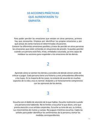 10 ACCIONES PRÁCTICAS
QUE AUMENTARÁN TU
EMPATÍA
71
1
Para poder percibir las emociones que existen en otras personas, primero
hay que conocerlas. Empieza por identificar tus propias emociones y por
qué actúas de cierta manera en determinadas situaciones.
Conocer las diferentes emociones posibles y tratar de percibir en otras personas
las emociones que están sintiendo en situaciones de presión. Si puedes percibir
cuándo una persona está feliz, triste, enfadada o asustada, ya eres capaz de
moldear tus acciones para responder a las emociones de los demás.
2
Aprende cómo se sienten los demás y considera de dónde vienen antes de
criticar o juzgar. Cada persona tiene una historia y unos antecedentes diferentes
a los tuyos. En la mayoría de los casos, no estarán de acuerdo en muchos
aspectos de la vida y eso es normal. Acéptalo y sé honestamente comprensivo
con las opiniones de los demás.
3
Escucha con el doble de atención de lo que hablas. Escuche realmente cuando
una persona está hablando. No te limites a escuchar lo que dicen, sino que
presta atención a sus señales corporales. Escuche su tono de voz, su timbre,
sus movimientos de manos y cuerpo. No juzgues mientras escuchas. Capta las
señales para poder identificar los sentimientos de la persona y tomar las
medidas correspondientes.
 