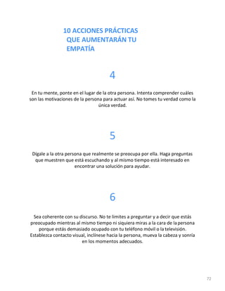 10 ACCIONES PRÁCTICAS
QUE AUMENTARÁN TU
EMPATÍA
72
4
En tu mente, ponte en el lugar de la otra persona. Intenta comprender cuáles
son las motivaciones de la persona para actuar así. No tomes tu verdad como la
única verdad.
5
Dígale a la otra persona que realmente se preocupa por ella. Haga preguntas
que muestren que está escuchando y al mismo tiempo está interesado en
encontrar una solución para ayudar.
6
Sea coherente con su discurso. No te limites a preguntar y a decir que estás
preocupado mientras al mismo tiempo ni siquiera miras a la cara de lapersona
porque estás demasiado ocupado con tu teléfono móvil o la televisión.
Establezca contacto visual, inclínese hacia la persona, mueva la cabeza y sonría
en los momentos adecuados.
 