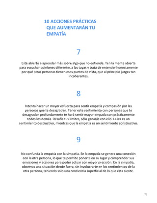 10 ACCIONES PRÁCTICAS
QUE AUMENTARÁN TU
EMPATÍA
73
7
Esté abierto a aprender más sobre algo que no entiende. Ten la mente abierta
para escuchar opiniones diferentes a las tuyas y trata de entender honestamente
por qué otras personas tienen esos puntos de vista, que al principio juzgas tan
incoherentes.
8
Intenta hacer un mayor esfuerzo para sentir empatía y compasión por las
personas que te desagradan. Tener este sentimiento con personas que te
desagradan profundamente te hará sentir mayor empatía con prácticamente
todos los demás. Desafía tus límites, sólo ganarás con ello. La ira es un
sentimiento destructivo, mientras que la empatía es un sentimiento constructivo.
9
No confunda la empatía con la simpatía. En la empatía se genera una conexión
con la otra persona, lo que te permite ponerte en su lugar y comprender sus
emociones y acciones para poder actuar con mayor precisión. En la simpatía,
observas una situación desde fuera, sin involucrarte en los sentimientos de la
otra persona, teniendo sólo una conciencia superficial de lo que ésta siente.
 