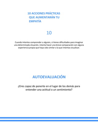 10 ACCIONES PRÁCTICAS
QUE AUMENTARÁN TU
EMPATÍA
10
Cuando intentes comprender a alguien, si tienes dificultades para imaginar
una determinada situación, intenta hacer una breve comparación con alguna
experiencia propia que haya sido similar a la que intentas visualizar.
AUTOEVALUACIÓN
¿Eres capaz de ponerte en el lugar de los demás para
entender una actitud o un sentimiento?
 