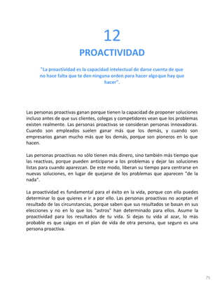 75
12
PROACTIVIDAD
"La proactividad es la capacidad intelectual de darse cuenta de que
no hace falta que te den ninguna orden para hacer algoque hay que
hacer".
Las personas proactivas ganan porque tienen la capacidad de proponer soluciones
incluso antes de que sus clientes, colegas y competidores vean que los problemas
existen realmente. Las personas proactivas se consideran personas innovadoras.
Cuando son empleados suelen ganar más que los demás, y cuando son
empresarios ganan mucho más que los demás, porque son pioneros en lo que
hacen.
Las personas proactivas no sólo tienen más dinero, sino también más tiempo que
las reactivas, porque pueden anticiparse a los problemas y dejar las soluciones
listas para cuando aparezcan. De este modo, liberan su tiempo para centrarse en
nuevas soluciones, en lugar de quejarse de los problemas que aparecen "de la
nada".
La proactividad es fundamental para el éxito en la vida, porque con ella puedes
determinar lo que quieres e ir a por ello. Las personas proactivas no aceptan el
resultado de las circunstancias, porque saben que sus resultados se basan en sus
elecciones y no en lo que los "astros" han determinado para ellos. Asume la
proactividad para los resultados de tu vida. Si dejas tu vida al azar, lo más
probable es que caigas en el plan de vida de otra persona, que seguro es una
persona proactiva.
 