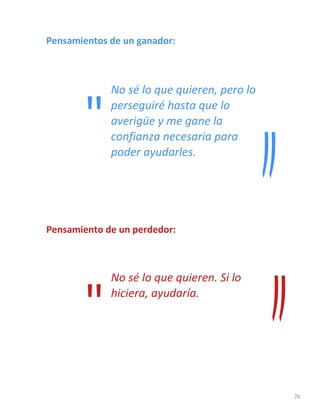 76
Pensamientos de un ganador:
No sé lo que quieren, pero lo
perseguiré hasta que lo
averigüe y me gane la
confianza necesaria para
poder ayudarles.
Pensamiento de un perdedor:
No sé lo que quieren. Si lo
hiciera, ayudaría.
"
"
 