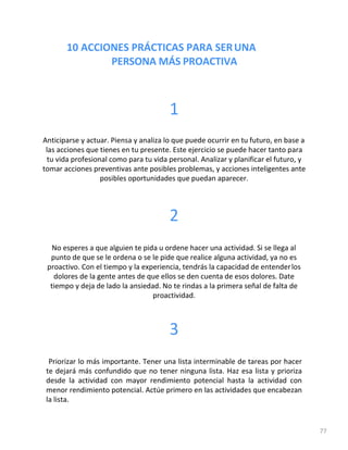 10 ACCIONES PRÁCTICAS PARA SERUNA
PERSONA MÁS PROACTIVA
77
1
Anticiparse y actuar. Piensa y analiza lo que puede ocurrir en tu futuro, en base a
las acciones que tienes en tu presente. Este ejercicio se puede hacer tanto para
tu vida profesional como para tu vida personal. Analizar y planificar el futuro, y
tomar acciones preventivas ante posibles problemas, y acciones inteligentes ante
posibles oportunidades que puedan aparecer.
2
No esperes a que alguien te pida u ordene hacer una actividad. Si se llega al
punto de que se le ordena o se le pide que realice alguna actividad, ya no es
proactivo. Con el tiempo y la experiencia, tendrás la capacidad de entenderlos
dolores de la gente antes de que ellos se den cuenta de esos dolores. Date
tiempo y deja de lado la ansiedad. No te rindas a la primera señal de falta de
proactividad.
3
Priorizar lo más importante. Tener una lista interminable de tareas por hacer
te dejará más confundido que no tener ninguna lista. Haz esa lista y prioriza
desde la actividad con mayor rendimiento potencial hasta la actividad con
menor rendimiento potencial. Actúe primero en las actividades que encabezan
la lista.
 