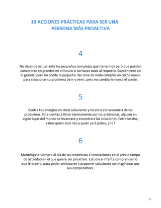 10 ACCIONES PRÁCTICAS PARA SERUNA
PERSONA MÁS PROACTIVA
78
4
No dejes de actuar ante los pequeños complejos que tienes hoy pero que pueden
convertirse en grandes en el futuro si no haces nada al respecto. Concéntrese en
lo grande, pero no olvide lo pequeño. No sirve de nada comprar un coche nuevo
para solucionar su problema de ir y venir, pero no cambiarle nunca el aceite.
5
Centra tus energías en idear soluciones y no en la consecuencia de los
problemas. Si te sientas a llorar eternamente por los problemas, alguien en
algún lugar del mundo se levantará y encontrará las soluciones. Entre losdos,
sabes quién será rico y quién será pobre, ¿no?
6
Manténgase siempre al día de las tendencias e innovaciones en el área ocampo
de actividad en el que quiere ser proactivo. Estudie e intente comprender lo
que le espera, para poder anticiparse y proponer soluciones no imaginadas por
sus competidores.
 