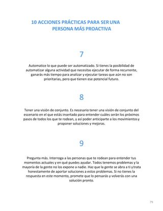 10 ACCIONES PRÁCTICAS PARA SERUNA
PERSONA MÁS PROACTIVA
79
7
Automatice lo que puede ser automatizado. Si tienes la posibilidad de
automatizar alguna actividad que necesitas ejecutar de forma recurrente,
ganarás más tiempo para analizar y ejecutar tareas que aún no son
prioritarias, pero que tienen ese potencial futuro.
8
Tener una visión de conjunto. Es necesario tener una visión de conjunto del
escenario en el que estás insertado para entender cuáles serán los próximos
pasos de todos los que te rodean, y así poder anticiparte a los movimientosy
proponer soluciones y mejoras.
9
Pregunta más. Interroga a las personas que te rodean para entender tus
momentos actuales y en qué puedes ayudar. Todos tenemos problemas y la
mayoría de la gente no los expone a nadie. Haz que la gente se abra a ti ytrata
honestamente de aportar soluciones a estos problemas. Si no tienes la
respuesta en este momento, promete que lo pensarás y volverás con una
solución pronto.
 