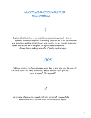 10 ACCIONES PRÁCTICAS PARA TI SER
MÁS OPTIMISTA
8
1
Despierta feliz. El optimismo es una actitud de comportamiento que puede y debe ser
aprendió. Comience temprano en la vida y temprano en el día desarrollando
una autoestima positiva. Despierta con una canción. Lea un mensaje inspirador.
Cantar en la ducha. Haz tu desayuno con alguien, también optimista.
De camino al trabajo, escucha el audio motivacional.
dos
Háblate a ti mismo con frases positivas, como: “Este va a ser otro gran día para mí”,
“Las cosas suelen salir bien a mi manera”, “Sé que este va a ser un gran día”.
gran semana", "¡Lo lograré!".
3
Encuentra algo bueno en cada relación personal, valorando la
bendiciones e incluso lecciones en las circunstancias más difíciles.
 