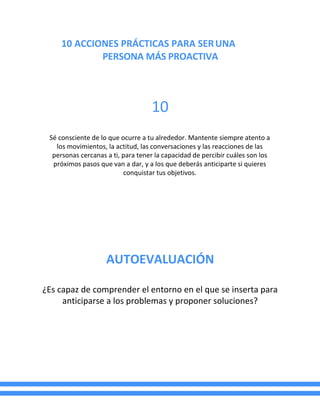 10 ACCIONES PRÁCTICAS PARA SERUNA
PERSONA MÁS PROACTIVA
10
Sé consciente de lo que ocurre a tu alrededor. Mantente siempre atento a
los movimientos, la actitud, las conversaciones y las reacciones de las
personas cercanas a ti, para tener la capacidad de percibir cuáles son los
próximos pasos que van a dar, y a los que deberás anticiparte si quieres
conquistar tus objetivos.
AUTOEVALUACIÓN
¿Es capaz de comprender el entorno en el que se inserta para
anticiparse a los problemas y proponer soluciones?
 