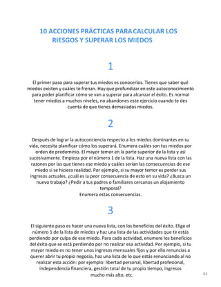 10 ACCIONES PRÁCTICAS PARACALCULAR LOS
RIESGOS Y SUPERAR LOS MIEDOS
1
El primer paso para superar tus miedos es conocerlos. Tienes que saber qué
miedos existen y cuáles te frenan. Hay que profundizar en este autoconocimiento
para poder planificar cómo se van a superar para alcanzar el éxito. Es normal
tener miedos a muchos niveles, no abandones este ejercicio cuando te des
cuenta de que tienes demasiados miedos.
2
Después de lograr la autoconciencia respecto a los miedos dominantes en su
vida, necesita planificar cómo los superará. Enumera cuáles son tus miedos por
orden de predominio. El mayor temor en la parte superior de la lista y así
sucesivamente. Empieza por el número 1 de la lista. Haz una nueva lista con las
razones por las que tienes ese miedo y cuáles serían las consecuencias de ese
miedo si se hiciera realidad. Por ejemplo, si su mayor temor es perder sus
ingresos actuales, ¿cuál es la peor consecuencia de esto en su vida? ¿Busca un
nuevo trabajo? ¿Pedir a tus padres o familiares cercanos un alojamiento
temporal?
Enumera estas consecuencias.
3
El siguiente paso es hacer una nueva lista, con los beneficios del éxito. Elige el
número 1 de la lista de miedos y haz una lista de las actividades que te estás
perdiendo por culpa de ese miedo. Para cada actividad, enumere los beneficios
del éxito que se está perdiendo por no realizar esa actividad. Por ejemplo, si tu
mayor miedo es no tener unos ingresos mensuales fijos y por ello renuncias a
querer abrir tu propio negocio, haz una lista de lo que estás renunciando al no
realizar esta acción: por ejemplo: libertad personal, libertad profesional,
independencia financiera, gestión total de tu propio tiempo, ingresos
mucho más alto, etc. 84
 