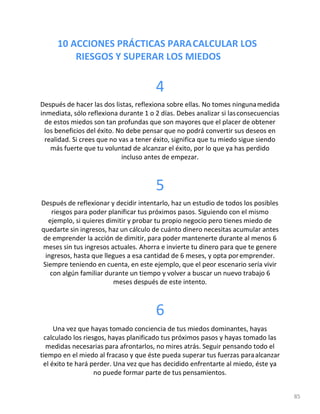 10 ACCIONES PRÁCTICAS PARACALCULAR LOS
RIESGOS Y SUPERAR LOS MIEDOS
85
4
Después de hacer las dos listas, reflexiona sobre ellas. No tomes ningunamedida
inmediata, sólo reflexiona durante 1 o 2 días. Debes analizar si lasconsecuencias
de estos miedos son tan profundas que son mayores que el placer de obtener
los beneficios del éxito. No debe pensar que no podrá convertir sus deseos en
realidad. Si crees que no vas a tener éxito, significa que tu miedo sigue siendo
más fuerte que tu voluntad de alcanzar el éxito, por lo que ya has perdido
incluso antes de empezar.
5
Después de reflexionar y decidir intentarlo, haz un estudio de todos los posibles
riesgos para poder planificar tus próximos pasos. Siguiendo con el mismo
ejemplo, si quieres dimitir y probar tu propio negocio pero tienes miedo de
quedarte sin ingresos, haz un cálculo de cuánto dinero necesitas acumular antes
de emprender la acción de dimitir, para poder mantenerte durante al menos 6
meses sin tus ingresos actuales. Ahorra e invierte tu dinero para que te genere
ingresos, hasta que llegues a esa cantidad de 6 meses, y opta poremprender.
Siempre teniendo en cuenta, en este ejemplo, que el peor escenario sería vivir
con algún familiar durante un tiempo y volver a buscar un nuevo trabajo 6
meses después de este intento.
6
Una vez que hayas tomado conciencia de tus miedos dominantes, hayas
calculado los riesgos, hayas planificado tus próximos pasos y hayas tomado las
medidas necesarias para afrontarlos, no mires atrás. Seguir pensando todo el
tiempo en el miedo al fracaso y que éste pueda superar tus fuerzas paraalcanzar
el éxito te hará perder. Una vez que has decidido enfrentarte al miedo, éste ya
no puede formar parte de tus pensamientos.
 