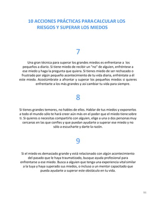 10 ACCIONES PRÁCTICAS PARACALCULAR LOS
RIESGOS Y SUPERAR LOS MIEDOS
86
7
Una gran técnica para superar los grandes miedos es enfrentarse a los
pequeños a diario. Si tiene miedo de recibir un "no" de alguien, enfréntese a
ese miedo y haga la pregunta que quiera. Si tienes miedo de ser rechazado o
frustrado por algún pequeño acontecimiento de tu vida diaria, enfréntate a él
este miedo. Acostúmbrate a afrontar y superar los pequeños miedos si quieres
enfrentarte a los más grandes y así cambiar tu vida para siempre.
8
Si tienes grandes temores, no hables de ellos. Hablar de tus miedos y exponerlos
a todo el mundo sólo te hará creer aún más en el poder que el miedo tienesobre
ti. Si quieres o necesitas compartirlo con alguien, elige a una o dos personasmuy
cercanas en las que confíes y que puedan ayudarte a superar ese miedo y no
sólo a escucharte y darte la razón.
9
Si el miedo es demasiado grande y está relacionado con algún acontecimiento
del pasado que le haya traumatizado, busque ayuda profesional para
enfrentarse a ese miedo. Busca a alguien que tenga una experiencia vitalsimilar
a la tuya y haya superado sus miedos, o incluso a un mentor capacitado que
pueda ayudarte a superar este obstáculo en tu vida.
 