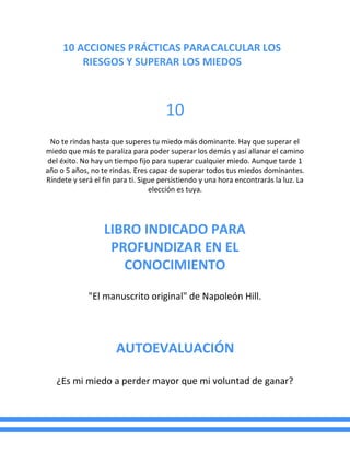 10 ACCIONES PRÁCTICAS PARACALCULAR LOS
RIESGOS Y SUPERAR LOS MIEDOS
10
No te rindas hasta que superes tu miedo más dominante. Hay que superar el
miedo que más te paraliza para poder superar los demás y así allanar el camino
del éxito. No hay un tiempo fijo para superar cualquier miedo. Aunque tarde 1
año o 5 años, no te rindas. Eres capaz de superar todos tus miedos dominantes.
Ríndete y será el fin para ti. Sigue persistiendo y una hora encontrarás la luz. La
elección es tuya.
LIBRO INDICADO PARA
PROFUNDIZAR EN EL
CONOCIMIENTO
"El manuscrito original" de Napoleón Hill.
AUTOEVALUACIÓN
¿Es mi miedo a perder mayor que mi voluntad de ganar?
 
