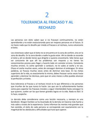 88
2
TOLERANCIA AL FRACASO Y AL
RECHAZO
Las personas con éxito saben que si no fracasan continuamente, no están
aprendiendo y no están evolucionando para ser mejores personas en el futuro. Si
no haces nada que te desafíe por miedo al fracaso o al rechazo, nunca alcanzarás
el éxito.
Los victoriosos saben que el éxito no se encuentra en la zona de confort, sino en la
zona de desafío. En la zona donde a nadie le gusta estar. Ahí es donde se esconde
el éxito y ahí es donde tienes que dirigirte si quieres encontrarlo. Sólo tienes que
ser consciente de que allí los problemas son mayores y no tienes los
conocimientos previos para llegar y hacerlo todo sin cometer errores. Cometerás
muchos errores. Es como aprender a conducir, no te subes al coche y te vas.
Choca el coche muchas veces, antes de conseguir dominar el embrague. En otras
palabras, se fracasa muchas veces antes de dominar esta base. En las metas
superiores de la vida, es exactamente lo mismo, debes fracasar varias veces hasta
aprender y dominar las técnicas, para que en unos meses o años puedas alcanzar
la perfección y el éxito.
Esta tolerancia al fracaso y al rechazo inicial es lo que diferencia a las personas
que triunfan de las que nunca lo harán. Los que son lo suficientemente fuertes
como para soportar los fracasos iniciales y seguir intentándolo hasta conseguir lo
que quieren, suelen ser los que tienen grandes logros en la vida. Nada es fácil. Si
lo hace, sospeche.
La derrota debe considerarse como una lección necesaria, y siempre es una
bendición. Ningún hombre se ha levantado de la derrota sin hacerse más fuerte y
más sabio a través de la experiencia. Como informan las mentes más grandes que
han existido, el éxito de cada persona se corresponde casi exactamente con la
magnitud de los obstáculos y dificultades que tuvo que superar.
 