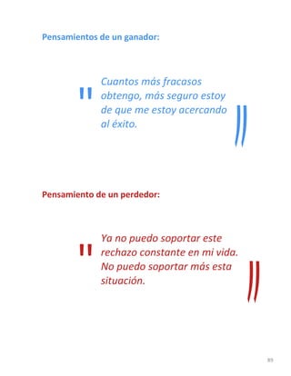 89
Pensamientos de un ganador:
Cuantos más fracasos
obtengo, más seguro estoy
de que me estoy acercando
al éxito.
Pensamiento de un perdedor:
Ya no puedo soportar este
rechazo constante en mi vida.
No puedo soportar más esta
situación.
"
"
 