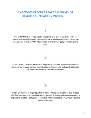 10 ACCIONES PRÁCTICAS PARACALCULAR LOS
RIESGOS Y SUPERAR LOS MIEDOS
93
7
Por cada "NO" que reciba, sepa que el éxito está más cerca. Cada "NO" te
aporta un conocimiento único que sólo la experiencia puede darte. Enmuchos
casos, hacen falta cien "NO" hasta recibir el primer "SÍ" que puede cambiar tu
vida.
8
La vida es una serie ininterrumpida de pruebas y errores. Sigue intentándolo y
cometiendo errores, porque sin duda el éxito llegará. Sólo no llegará sidespués
de uno o varios errores, decides abandonar.
9
Recibir un "NO" es la mejor oportunidad que tienes para mejorar lo que ofreces.
Un "NO" siempre va acompañado de un motivo. Al menos, cuestiona esa razón a
la persona que te ha denegado la solicitud. Reflexiona sobre ello y mejora para el
siguiente intento.
 