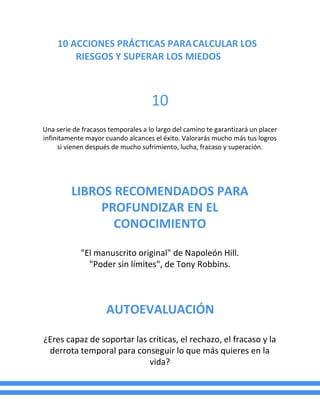 10 ACCIONES PRÁCTICAS PARACALCULAR LOS
RIESGOS Y SUPERAR LOS MIEDOS
10
Una serie de fracasos temporales a lo largo del camino te garantizará un placer
infinitamente mayor cuando alcances el éxito. Valorarás mucho más tus logros
si vienen después de mucho sufrimiento, lucha, fracaso y superación.
LIBROS RECOMENDADOS PARA
PROFUNDIZAR EN EL
CONOCIMIENTO
"El manuscrito original" de Napoleón Hill.
"Poder sin límites", de Tony Robbins.
AUTOEVALUACIÓN
¿Eres capaz de soportar las críticas, el rechazo, el fracaso y la
derrota temporal para conseguir lo que más quieres en la
vida?
 