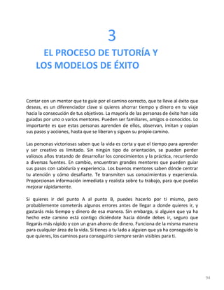 94
3
EL PROCESO DE TUTORÍA Y
LOS MODELOS DE ÉXITO
Contar con un mentor que te guíe por el camino correcto, que te lleve al éxito que
deseas, es un diferenciador clave si quieres ahorrar tiempo y dinero en tu viaje
hacia la consecución de tus objetivos. La mayoría de las personas de éxito han sido
guiadas por uno o varios mentores. Pueden ser familiares, amigos o conocidos. Lo
importante es que estas personas aprenden de ellos, observan, imitan y copian
sus pasos y acciones, hasta que se liberan y siguen su propio camino.
Las personas victoriosas saben que la vida es corta y que el tiempo para aprender
y ser creativo es limitado. Sin ningún tipo de orientación, se pueden perder
valiosos años tratando de desarrollar los conocimientos y la práctica, recurriendo
a diversas fuentes. En cambio, encuentran grandes mentores que pueden guiar
sus pasos con sabiduría y experiencia. Los buenos mentores saben dónde centrar
tu atención y cómo desafiarte. Te transmiten sus conocimientos y experiencia.
Proporcionan información inmediata y realista sobre tu trabajo, para que puedas
mejorar rápidamente.
Si quieres ir del punto A al punto B, puedes hacerlo por ti mismo, pero
probablemente cometerás algunos errores antes de llegar a donde quieres ir, y
gastarás más tiempo y dinero de esa manera. Sin embargo, si alguien que ya ha
hecho este camino está contigo diciéndote hacia dónde debes ir, seguro que
llegarás más rápido y con un gran ahorro de dinero. Funciona de la misma manera
para cualquier área de la vida. Si tienes a tu lado a alguien que ya ha conseguido lo
que quieres, los caminos para conseguirlo siempre serán visibles para ti.
 