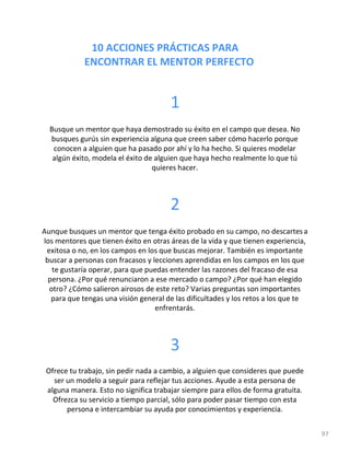 10 ACCIONES PRÁCTICAS PARA
ENCONTRAR EL MENTOR PERFECTO
97
1
Busque un mentor que haya demostrado su éxito en el campo que desea. No
busques gurús sin experiencia alguna que creen saber cómo hacerlo porque
conocen a alguien que ha pasado por ahí y lo ha hecho. Si quieres modelar
algún éxito, modela el éxito de alguien que haya hecho realmente lo que tú
quieres hacer.
2
Aunque busques un mentor que tenga éxito probado en su campo, no descartes a
los mentores que tienen éxito en otras áreas de la vida y que tienen experiencia,
exitosa o no, en los campos en los que buscas mejorar. También es importante
buscar a personas con fracasos y lecciones aprendidas en los campos en los que
te gustaría operar, para que puedas entender las razones del fracaso de esa
persona. ¿Por qué renunciaron a ese mercado o campo? ¿Por qué han elegido
otro? ¿Cómo salieron airosos de este reto? Varias preguntas son importantes
para que tengas una visión general de las dificultades y los retos a los que te
enfrentarás.
3
Ofrece tu trabajo, sin pedir nada a cambio, a alguien que consideres que puede
ser un modelo a seguir para reflejar tus acciones. Ayude a esta persona de
alguna manera. Esto no significa trabajar siempre para ellos de forma gratuita.
Ofrezca su servicio a tiempo parcial, sólo para poder pasar tiempo con esta
persona e intercambiar su ayuda por conocimientos y experiencia.
 
