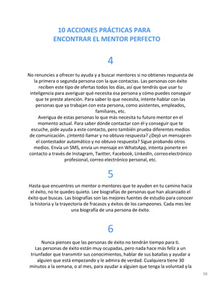 10 ACCIONES PRÁCTICAS PARA
ENCONTRAR EL MENTOR PERFECTO
98
4
No renuncies a ofrecer tu ayuda y a buscar mentores si no obtienes respuesta de
la primera o segunda persona con la que contactas. Las personas con éxito
reciben este tipo de ofertas todos los días, así que tendrás que usar tu
inteligencia para averiguar qué necesita esa persona y cómo puedes conseguir
que te preste atención. Para saber lo que necesita, intente hablar con las
personas que ya trabajan con esta persona, como asistentes, empleados,
familiares, etc.
Averigua de estas personas lo que más necesita tu futuro mentor en el
momento actual. Para saber dónde contactar con él y conseguir que te
escuche, pide ayuda a este contacto, pero también prueba diferentes medios
de comunicación. ¿Intentó llamar y no obtuvo respuesta? ¿Dejó un mensajeen
el contestador automático y no obtuvo respuesta? Sigue probando otros
medios. Envía un SMS, envía un mensaje en WhatsApp, intenta ponerte en
contacto a través de Instagram, Twitter, Facebook, LinkedIn, correoelectrónico
profesional, correo electrónico personal, etc.
5
Hasta que encuentres un mentor o mentores que te ayuden en tu camino hacia
el éxito, no te quedes quieto. Lee biografías de personas que han alcanzado el
éxito que buscas. Las biografías son las mejores fuentes de estudio para conocer
la historia y la trayectoria de fracasos y éxitos de los campeones. Cada mes lee
una biografía de una persona de éxito.
6
Nunca pienses que las personas de éxito no tendrán tiempo para ti.
Las personas de éxito están muy ocupadas, pero nada hace más feliz a un
triunfador que transmitir sus conocimientos, hablar de sus batallas y ayudar a
alguien que está empezando y le admira de verdad. Cualquiera tiene 30
minutos a la semana, o al mes, para ayudar a alguien que tenga la voluntad yla
 