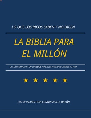 LO QUE LOS RICOS SABEN Y NO DICEN
LA BIBLIA PARA
EL MILLÓN
LA GUÍA COMPLETA CON CONSEJOS PRÁCTICOS PARA QUE CAMBIES TU VIDA
LOS 30 PILARES PARA CONQUISTAR EL MILLÓN
 