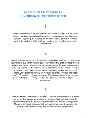 10 ACCIONES PRÁCTICAS PARA
ENCONTRAR EL MENTOR PERFECTO
97
1
Busque un mentor que haya demostrado su éxito en el campo que...