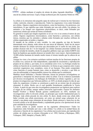 células mediante el empleo de nitrato de plata, logrando identificar
una de las células nerviosas. Cajal y Golgi recibieron por ello el premio Nobel en 1906.
La célula es la estructura más pequeña capaz de realizar por sí misma las tres funciones
vitales: nutrición, relación y reproducción. Todos los organismos vivos están formados
por células. Algunos organismos microscópicos, como las bacterias y los protozoos, son
unicelulares, lo que significa que están formados por una sola célula. Las plantas, los
animales y los hongos son organismos pluricelulares, es decir, están formados por
numerosas células que actúan de forma coordinada
En general se acepta que ningún organismo es un ser vivo si no consta al menos de una
célula. Algunos organismos microscópicos, como bacterias y protozoos, son células
únicas, mientras que los animales y plantas están formados por muchos millones de
células organizadas en tejidos y órganos.
El tamaño de las células es muy variable. La más pequeña, un tipo de bacteria
denominada mico plasma, mide menos de una micra de diámetro. Entre las de mayor
tamaño destacan las células nerviosas que descienden por el cuello de una jirafa, que
pueden alcanzar más de 3 m de longitud. Las células humanas presentan también una
amplia variedad de tamaños, desde los pequeños glóbulos rojos que miden 0,00076 mm
hasta las hepáticas que pueden alcanzar un tamaño diez veces mayor. Aproximadamente
10.000 células humanas de tamaño medio tienen el mismo tamaño que la cabeza de un
alfiler.
Aunque los virus y los extractos acelulares realizan muchas de las funciones propias de
la célula viva, carecen de vida independiente, capacidad de crecimiento y reproducción
propios de las células y, por tanto, no se consideran seres vivos. La biología estudia las
células en función de su constitución molecular y la forma en que cooperan entre sí para
constituir organismos muy complejos, como el ser humano. Para poder comprender
cómo funciona el cuerpo humano sano, cómo se desarrolla y envejece y qué falla en
caso de enfermedad, es imprescindible conocer las células que lo constituyen.
Matthias Jacob Schleiden y Theodor Schwann, fueron los primeros investigadores en
generalizar e interpretar las observaciones sobre la célula. Con la evidencia acumulada
por diversos investigadores, los hallazgos de Schleiden en células vegetales y, por sus
propias investigaciones que Schwann publicó, en 1839, en donde propuso la idea de que
todos los organismos vivientes se constituyen a partir de un mismo tipo de estructura
elemental: la célula. Hecho con el cual quedaba formalmente establecida la Teoría
Celular. A partir de que estos dos investigadores propusieron sus hipótesis para explicar
el origen de las células, aunque ambos estuvieron equivocados. Fueron los alemanes
Rudolf Virchow y Robert Remak quienes establecieron en 1855, mediante sus
investigaciones sobre la división celular, un principio que resultó fundamental para la
Biología: toda célula procede de otra célula. Es decir, donde existe una célula debe
haber existido una célula preexistente, así como un animal surge solamente de un
animal y una planta surge solamente de una planta. Desde entonces y hasta hoy en día,
la teoría celular se ha ido desarrollando y expandiendo gracias a las aportaciones de una
gran cantidad de investigadores.
La teoría celular se puede resumir en las siguientes afirmaciones:• Todos los
organismos están formados por una o más células.• La célula es la unidad básica de
estructura y función de los organismos.• Las células nuevas provienen, por reproducción
celular, de células que ya existen (Alexander et al. 1992; Galván y Bojórques, 2002;
Velásquez, 2005; Sampieri y Pineda, 2007)
 
