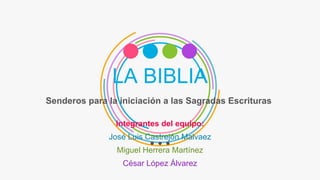 LA BIBLIA
Senderos para la iniciación a las Sagradas Escrituras
Integrantes del equipo:
José Luis Castrejón Malvaez
Miguel Herrera Martínez
César López Álvarez
 