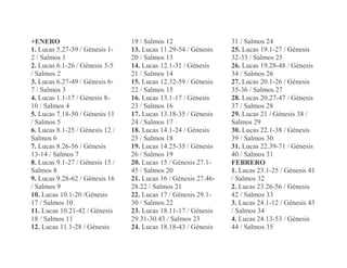 +ENERO
1. Lucas 5.27-39 / Génesis 1-
2 / Salmos 1
2. Lucas 6.1-26 / Génesis 3-5
/ Salmos 2
3. Lucas 6.27-49 / Génesis 6-
7 / Salmos 3
4. Lucas 1.1-17 / Génesis 8-
10 / Salmos 4
5. Lucas 7.18-50 / Génesis 11
/ Salmos 5
6. Lucas 8.1-25 / Génesis 12 /
Salmos 6
7. Lucas 8.26-56 / Génesis
13-14 / Salmos 7
8. Lucas 9.1-27 / Génesis 15 /
Salmos 8
9. Lucas 9.28-62 / Génesis 16
/ Salmos 9
10. Lucas 10.1-20 /Génesis
17 / Salmos 10
11. Lucas 10.21-42 / Génesis
18 / Salmos 11
12. Lucas 11.1-28 / Génesis
19 / Salmos 12
13. Lucas 11.29-54 / Génesis
20 / Salmos 13
14. Lucas 12.1-31 / Génesis
21 / Salmos 14
15. Lucas 12.32-59 / Génesis
22 / Salmos 15
16. Lucas 13.1-17 / Génesis
23 / Salmos 16
17. Lucas 13.18-35 / Génesis
24 / Salmos 17
18. Lucas 14.1-24 / Génesis
25 / Salmos 18
19. Lucas 14.25-35 / Génesis
26 / Salmos 19
20. Lucas 15 / Génesis 27.1-
45 / Salmos 20
21. Lucas 16 / Génesis 27.46-
28.22 / Salmos 21
22. Lucas 17 / Génesis 29.1-
30 / Salmos 22
23. Lucas 18.11-17 / Génesis
29.31-30.43 / Salmos 23
24. Lucas 18.18-43 / Génesis
31 / Salmos 24
25. Lucas 19.1-27 / Génesis
32-33 / Salmos 25
26. Lucas 19.28-48 / Génesis
34 / Salmos 26
27. Lucas 20.1-26 / Génesis
35-36 / Salmos 27
28. Lucas 20.27-47 / Génesis
37 / Salmos 28
29. Lucas 21 / Génesis 38 /
Salmos 29
30. Lucas 22.1-38 / Génesis
39 / Salmos 30
31. Lucas 22.39-71 / Génesis
40 / Salmos 31
FEBRERO
1. Lucas 23.1-25 / Génesis 41
/ Salmos 32
2. Lucas 23.26-56 / Génesis
42 / Salmos 33
3. Lucas 24.1-12 / Génesis 43
/ Salmos 34
4. Lucas 24.13-53 / Génesis
44 / Salmos 35
 
