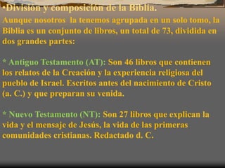•División y composición de la Biblia.
Aunque nosotros la tenemos agrupada en un solo tomo, la
Biblia es un conjunto de libros, un total de 73, dividida en
dos grandes partes:
* Antiguo Testamento (AT): Son 46 libros que contienen
los relatos de la Creación y la experiencia religiosa del
pueblo de Israel. Escritos antes del nacimiento de Cristo
(a. C.) y que preparan su venida.
* Nuevo Testamento (NT): Son 27 libros que explican la
vida y el mensaje de Jesús, la vida de las primeras
comunidades cristianas. Redactado d. C.
 
