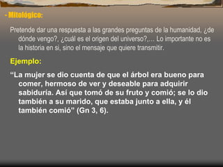 - Mitológico:
Pretende dar una respuesta a las grandes preguntas de la humanidad, ¿de
dónde vengo?, ¿cuál es el origen del universo?,… Lo importante no es
la historia en si, sino el mensaje que quiere transmitir.
Ejemplo:
“La mujer se dio cuenta de que el árbol era bueno para
comer, hermoso de ver y deseable para adquirir
sabiduría. Así que tomó de su fruto y comió; se lo dio
también a su marido, que estaba junto a ella, y él
también comió” (Gn 3, 6).
 