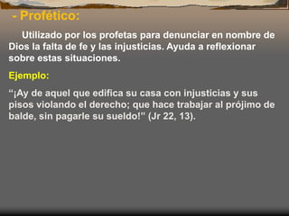 - Profético:
Utilizado por los profetas para denunciar en nombre de
Dios la falta de fe y las injusticias. Ayuda a reflexionar
sobre estas situaciones.
Ejemplo:
“¡Ay de aquel que edifica su casa con injusticias y sus
pisos violando el derecho; que hace trabajar al prójimo de
balde, sin pagarle su sueldo!” (Jr 22, 13).
 