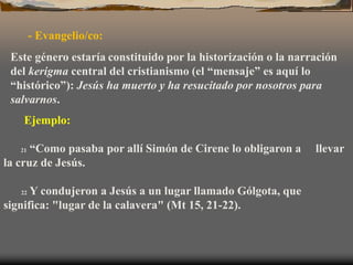 Ejemplo:
21 “Como pasaba por allí Simón de Cirene lo obligaron a llevar
la cruz de Jesús.
22 Y condujeron a Jesús a un lugar llamado Gólgota, que
significa: "lugar de la calavera" (Mt 15, 21-22).
- Evangelio/co:
Este género estaría constituido por la historización o la narración
del kerigma central del cristianismo (el “mensaje” es aquí lo
“histórico”): Jesús ha muerto y ha resucitado por nosotros para
salvarnos.
 
