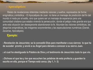 - Apocalíptico:
Relato de revelaciones obtenidas mediante visiones y sueños, expresados de forma
enigmática y simbólica. - El Apocalipsis de Juan no tiene un mensaje de predicción del fin del
mundo ni nada por el estilo, sino que quiere ser un mensaje de esperanza para una
comunidad cristiana que estaba viviendo la persecución, donde el peligro más grande era que
ante esta situación tan desesperante abandonaran la fe. Abundan las visiones simbólicas, las
alegorías enigmáticas, las imágenes sorprendentes y las especulaciones numéricas (Daniel,
Zacarías, Apocalipsis).
Ejemplo:
1 Revelación de Jesucristo; se la concedió Dios para manifestar a sus siervos lo que ha
de suceder pronto; y envió a su Ángel para dársela a conocer a su siervo Juan.
2 el cual ha atestiguado la Palabra de Dios y el testimonio de Jesucristo todo lo que vio.
3 Dichoso el que lea y los que escuchen las palabras de esta profecía y guarden lo
escrito en ella, porque el Tiempo está cerca. (Ap 1, 1- 3)
 