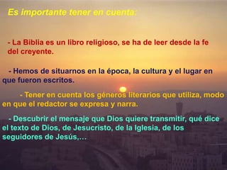 - Hemos de situarnos en la época, la cultura y el lugar en
que fueron escritos.
- Tener en cuenta los géneros literarios que utiliza, modo
en que el redactor se expresa y narra.
- Descubrir el mensaje que Dios quiere transmitir, qué dice
el texto de Dios, de Jesucristo, de la Iglesia, de los
seguidores de Jesús,…
Es importante tener en cuenta:
- La Biblia es un libro religioso, se ha de leer desde la fe
del creyente.
 