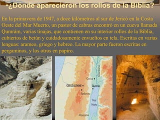 •¿Dónde aparecieron los rollos de la Biblia?
En la primavera de 1947, a doce kilómetros al sur de Jericó en la Costa
Oeste del Mar Muerto, un pastor de cabras encontró en un cueva llamada
Qumrám, varias tinajas, que contienen en su interior rollos de la Biblia,
cubiertos de betún y cuidadosamente envueltos en tela. Escritas en varias
lenguas: arameo, griego y hebreo. La mayor parte fueron escritas en
pergaminos, y los otros en papiro.
 