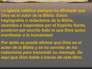 La Iglesia católica siempre ha afirmado que
Dios es el autor de la Biblia. Estos
hagiógrafos o redactores de la Biblia,
asistidos e inspirados por el Espíritu Santo,
pusieron por escrito todo lo que Dios quiso
manifestar a la humanidad.
Por tanto se puede afirmar que Dios es el
autor de la Biblia y se ha servido de los
redactores para transmitir su mensaje. De
aquí que Dios hable a través de este libro.
 