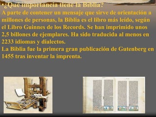 •¿Qué importancia tiene la Biblia?
A parte de contener un mensaje que sirve de orientación a
millones de personas, la Biblia es el libro más leído, según
el Libro Guinnes de los Records. Se han imprimido unos
2,5 billones de ejemplares. Ha sido traducida al menos en
2233 idiomas y dialectos.
La Biblia fue la primera gran publicación de Gutenberg en
1455 tras inventar la imprenta.
 
