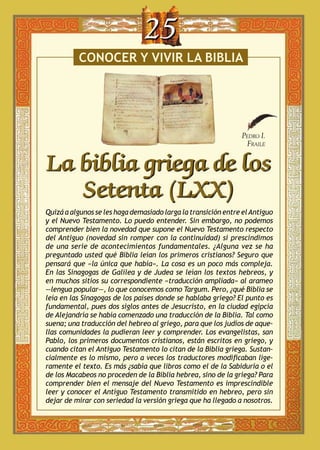 25
conocer y vivir la biblia

Pedro I.
Fraile

La biblia griega de los
Setenta (LXX)
Quizá a algunos se les haga demasiado larga la transición entre el Antiguo
y el Nuevo Testamento. Lo puedo entender. Sin embargo, no podemos
comprender bien la novedad que supone el Nuevo Testamento respecto
del Antiguo (novedad sin romper con la continuidad) si prescindimos
de una serie de acontecimientos fundamentales. ¿Alguna vez se ha
preguntado usted qué Biblia leían los primeros cristianos? Seguro que
pensará que «la única que había». La cosa es un poco más compleja.
En las Sinagogas de Galilea y de Judea se leían los textos hebreos, y
en muchos sitios su correspondiente «traducción ampliada» al arameo
—lengua popular—, lo que conocemos como Targum. Pero, ¿qué Biblia se
leía en las Sinagogas de los países donde se hablaba griego? El punto es
fundamental, pues dos siglos antes de Jesucristo, en la ciudad egipcia
de Alejandría se había comenzado una traducción de la Biblia. Tal como
suena; una traducción del hebreo al griego, para que los judíos de aquellas comunidades la pudieran leer y comprender. Los evangelistas, san
Pablo, los primeros documentos cristianos, están escritos en griego, y
cuando citan el Antiguo Testamento lo citan de la Biblia griega. Sustancialmente es lo mismo, pero a veces los traductores modificaban ligeramente el texto. Es más ¿sabía que libros como el de la Sabiduría o el
de los Macabeos no proceden de la Biblia hebrea, sino de la griega? Para
comprender bien el mensaje del Nuevo Testamento es imprescindible
leer y conocer el Antiguo Testamento transmitido en hebreo, pero sin
dejar de mirar con seriedad la versión griega que ha llegado a nosotros.

 