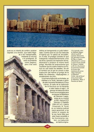 pues es un intento de conferir carácter
sagrado a la versión, que había llegado a ser indispensable,
mediante el recurso
a lo prodigioso. El
autor se presenta
como pagano;
pero tras este

disfraz se transparenta un judío helenizado. Cuenta cómo la Ley fue traducida
al hebreo por 72 sabios de Jerusalén,
en 72 días. El prodigio consiste en que
trabajando independientemente unos
de otros y gracias a la inspiración divina,
alcanzaron a producir el mismo texto
griego. Abundan los anacronismos que
muestran que el cuadro histórico es ficticio en casi todos los detalles. De ahí
el nombre con el que se conoce a esta
traducción del hebreo al griego de la
Biblia: los «Setenta», «Septuaginta», o
simplemente «la LXX».
La primera traducción se limitaba, en
realidad a la Torah, llamada a partir
de este momento Pentateuco (Cinco
Libros). El resto de la traducción
de la Escritura se irá llevando
a cabo hasta el siglo I. Al
parecer la traducción de la
Torah fue encargada para
enriquecer la Biblioteca
de Tolomeo I Lagos,
antes de su muerte
el 282. Hacia el 275
Tolomeo II Filadelfo
(284-247 a.C.) habría
integrado la Torah
en su sistema judicial
(para garantizar a los
judíos el respeto de
la Ley hacía falta que
esta fuese accesible a
los funcionarios reales). La traducción
se habría origina-

195

A la izquierda: rostro
de Alejandro Magno:
talla de marfil de
pequeñas dimensiones
que adornaba la tumba
de Filipo en Vergina
(Macedonia), y anverso
y reverso de una moneda
de Tolomeo I, hallada
en Bet Sur (la presencia
de numerosas monedas
de la época dan
testimonio del enorme
influjo helenístico
en Palestina).
Arriba: vista del litoral
de la actual ciudad
de Alejandría. Abajo: el
Partenón de Atenas.

 