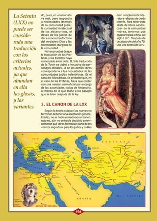 La Setenta
(LXX) no
puede ser
considerada una
traducción
con los
criterios
actuales,
ya que
abundan
en ella
las glosas,
y las
variantes.

do, pues, en una iniciativa real; pero respondía
a necesidades latentes
de la comunidad judía:
la curiosidad intelectual
de los alejandrinos, el
deseo de los judíos de
dar a conocer la doctrina
del verdadero Dios y las
necesidades litúrgicas de
la comunidad.
No hay pruebas de que
la traducción de los Profetas y los Escritos haya
comenzado antes del s. II. Si la traducción
de la Torah se debió a iniciativa de personajes oficiales, la de los demás libros
correspondería a las necesidades de las
comunidades judías helenófonas. Es el
caso del Eclesiástico. Es probable que, en
el caso de los Profetas, haya que contar
con una versión semioficial por encargo
de las autoridades judías de Alejandría,
al menos en lo que atañe a los pasajes
que se leían después de la ley.

3. EL CANON DE LA LXX
Según la teoría clásica (las nuevas no
terminan de tener una aceptación generalizada), no se había cerrado aún el canon;
esto es, aún no se había decidido solemnemente qué libros formaban parte de los
«textos sagrados» para los judíos y cuáles

196

eran simplemente literatura religiosa de cierto
interés. Para tener esta
«lista de libros canónicos» de la comunidad
hebrea, tenemos que
esperar hasta el final del
siglo I d.C. Después de
la catástrofe del año 70,
una vez destruido Jeru-

 