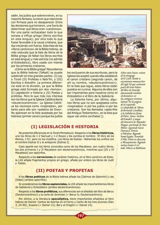 salén, los judíos que sobrevivieron, en su
mayoría fariseos, tuvieron que reaccionar
con firmeza para no desaparecer. Entre
las decisiones que tomaron, una fue la de
determinar qué libros eran «canónicos».
Por una parte rechazaban todo lo que
sonase a influjo griego (libros escritos
en esta lengua); por otra todo lo que
fuese favorable a la causa cristiana, que
iba creciendo con fuerza. Esta lista de los
«libros canónicos» de la Biblia hebrea, es
más reducida que la lista de libros de la
Biblia griega (le faltan los libros escritos
en esta lengua) y más estricta (no admite
el Eclesiástico), libro usado con interés
por los primeros cristianos.
¿Cómo es la Biblia griega? Recordemos
que la Biblia hebrea (TaNaK) se puede
subdividir en tres grandes partes: (I) Ley
o Torah (II) Profetas o Nebi’îm, y (III)
Escritos o Ketubîm. La primera diferencia está en la división, ya que la Biblia
griega está formada por dos «tomos»:
(I) Legislación e historia y (II) Poetas y
profetas. Pero lo que más nos interesa
son los libros que la Iglesia Católica llama
«deuterocanónicos». La Iglesia Católica los reconoce como «inspirados», por
tanto para ella son «palabra de Dios».
No aparecen en la lista aceptada por los
hebreos (primer canon) porque los judíos

los excluyeron de sus escrituras, pero la
Iglesia los aceptó cuando ella estableció
el canon cristiano (segundo canon, de
ahí su nombre, «deuterocanónicos»).
En la lista que sigue, estos libros están
puestos en cursiva. Algunos de ellos son
tan importantes para nosotros como el
Eclesiástico o el libro de la Sabiduría.
La Setenta tiene, por último, algunos libros que no son aceptados como
«inspirados» ni por los judíos ni por los
cristianos. Son los llamados «apócrifos
del Antiguo Testamento», en la lista que
sigue van entre corchetes [].

(I) LEGISLACIÓN E HISTORIA
No presenta diferencias en la Torah/Pentateuco. Respecto a los libros históricos,
une los libros de 1-2 Samuel y 1-2 Reyes y les cambia el nombre: ‘El libro de los
Reinos, I-IV’, pero no los modifica. Los libros de Esdras - Nehemías los unifica con
el nombre Esdras II y le antepone [Esdras I].
Caso aparte son los libros conocidos como de los Macabeos; son cuatro libros,
los dos primeros I y II Macabeos son deuterocanónicos, mientras que [III y IV
Macabeos] son apócrifos.
Respecto a las narraciones de carácter histórico, en el libro canónico de Ester,
la LXX añade fragmentos propios en griego; añade por entero los libros de Judit
y Tobías.

(II) POETAS Y PROFETAS
A los libros poéticos de la Biblia hebrea añade los [Salmos de Salomón] y las
[Odas] (ambos apócrifos).
Si consideramos los libros sapienciales, la LXX añade los importantísimos libros
de Sabiduría y Eclesiástico (ambos deuterocanónicos).
Respecto a los libros proféticos, sus diferencias son el añadido del libro de Baruc
(Deuterocanónico) y la carta de Jeremías (= Baruc 6; Deuterocanónico).
Por último, a la literatura apocalíptica, tiene importantes añadidos al libro
hebreo de Daniel: Cantos de Azarías en el horno y Canto de los tres jóvenes (Dan
3, 24-90); Susana (= Daniel 13); Bel y el Dragón (= Daniel 14).

197

Sobre estas líneas: ruinas
de la sinagoga
de El Cairo, donde se
encontraron manuscritos
del siglo XI que contenían
parte del texto hebreo
del libro de Sirácida,
denominado también
«Eclesiástico» en
las antiguas versiones
latinas. En la página
de la izquierda:
La despedida de Tobías,
de Bernardo Cavallino,
y la Sabiduría (Sano
di Pietro. Siena, Archivo
del Estado); y mapa
del itinerario de Alejandro
Magno, partiendo de Asia
Menor, siguiendo hacia
Damasco, Fenicia
y Palestina, llegando
hasta Egipto. Sometido
el Nilo, volvió en dirección
a Mesopotamia, llegando
incluso hasta el río
Indo. Murió en Babilonia.

 